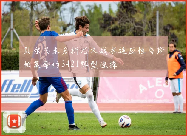 贝尔戈米分析尤文战术适应性与斯帕莱蒂的3421阵型选择