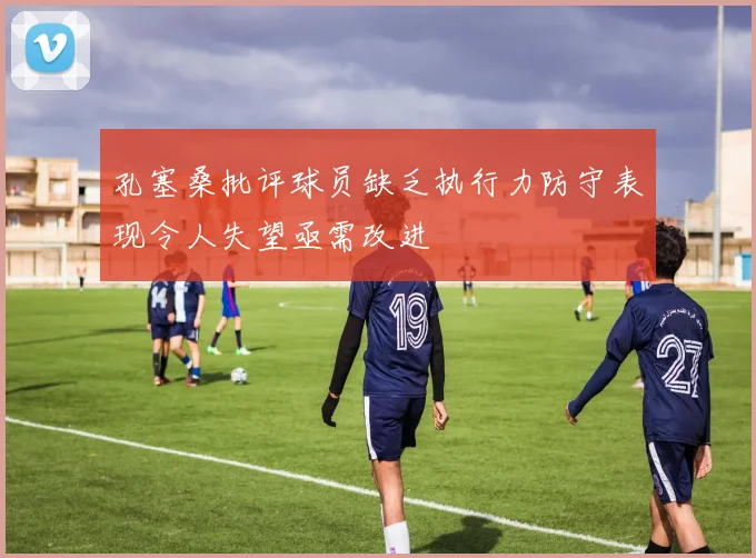孔塞桑批评球员缺乏执行力防守表现令人失望亟需改进