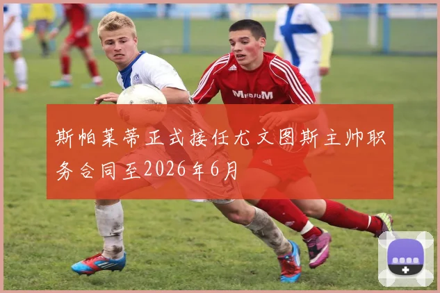 斯帕莱蒂正式接任尤文图斯主帅职务合同至2026年6月