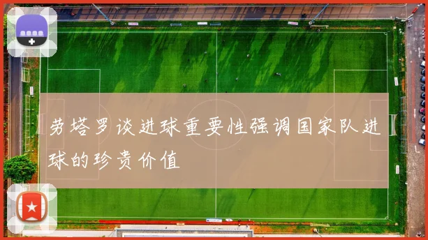 劳塔罗谈进球重要性强调国家队进球的珍贵价值