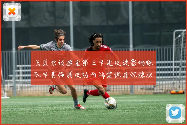 戈贝尔谈掘金第三节进攻波影响球队节奏强调攻防两端需保持沉稳状态