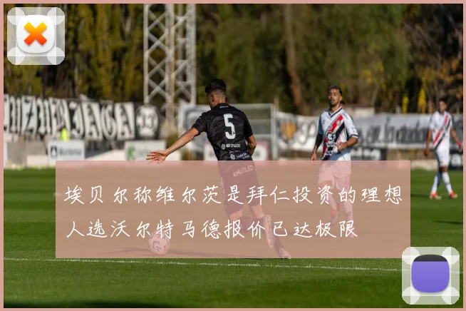 埃贝尔称维尔茨是拜仁投资的理想人选沃尔特马德报价已达极限