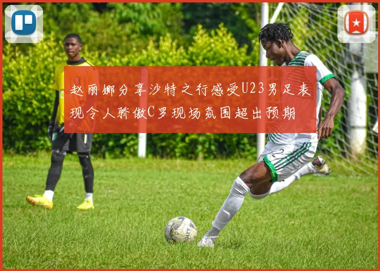 赵丽娜分享沙特之行感受U23男足表现令人骄傲C罗现场氛围超出预期