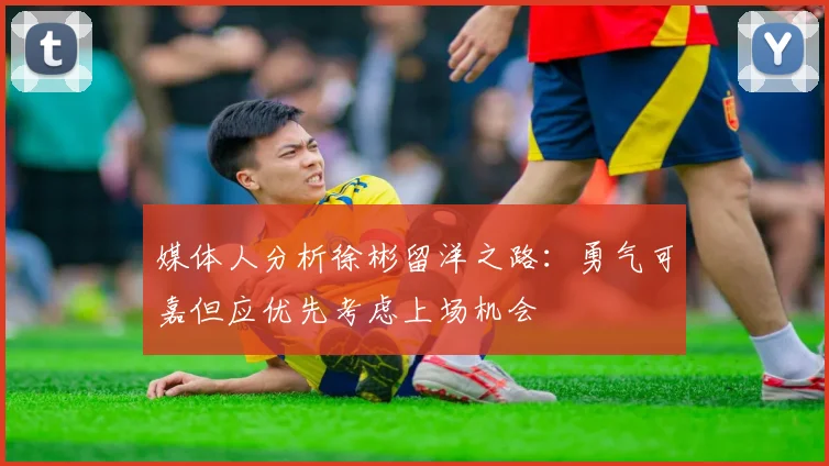 媒体人分析徐彬留洋之路：勇气可嘉但应优先考虑上场机会
