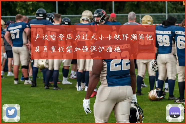 卢谈哈登压力过大小卡缺阵期间他肩负重任需加强保护措施