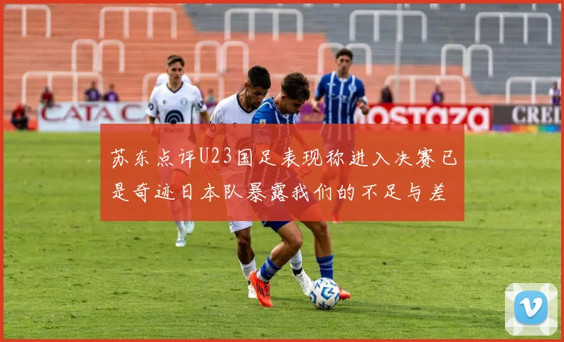 苏东点评U23国足表现称进入决赛已是奇迹日本队暴露我们的不足与差距