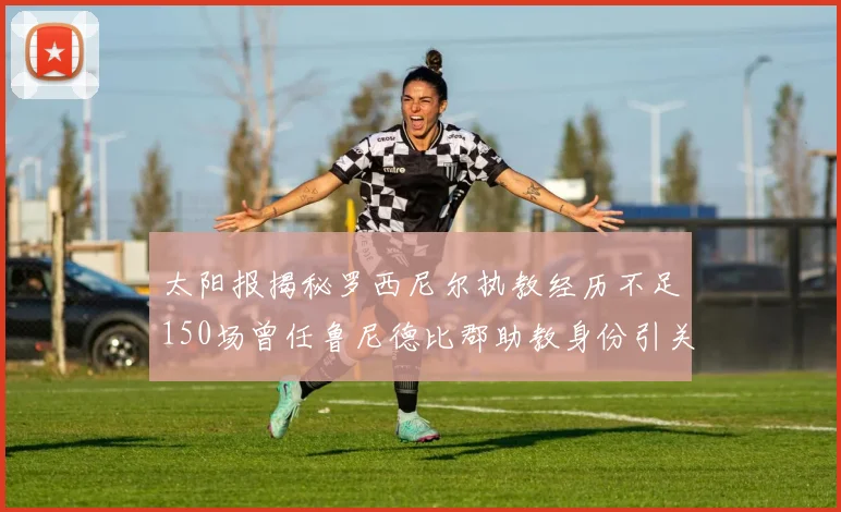 太阳报揭秘罗西尼尔执教经历不足150场曾任鲁尼德比郡助教身份引关注