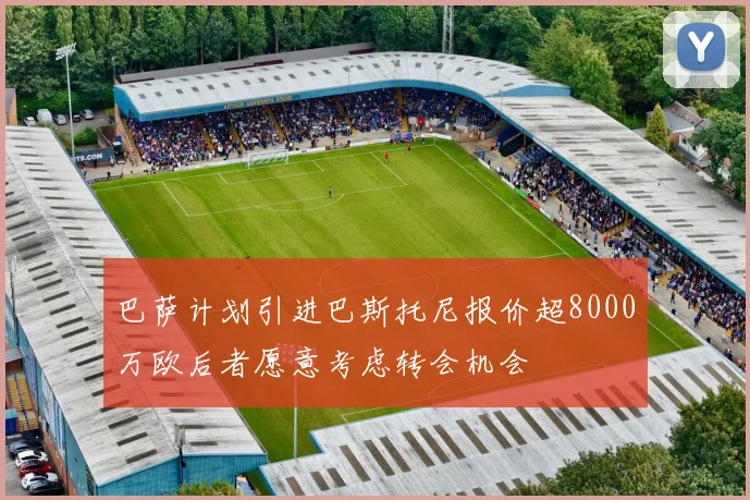 巴萨计划引进巴斯托尼报价超8000万欧后者愿意考虑转会机会