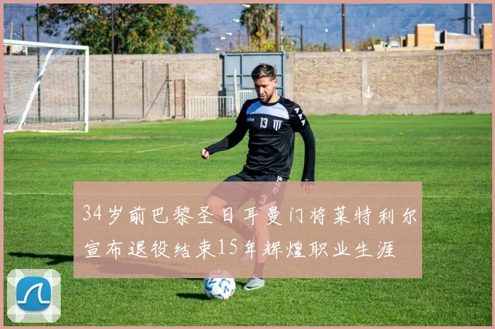 34岁前巴黎圣日耳曼门将莱特利尔宣布退役结束15年辉煌职业生涯