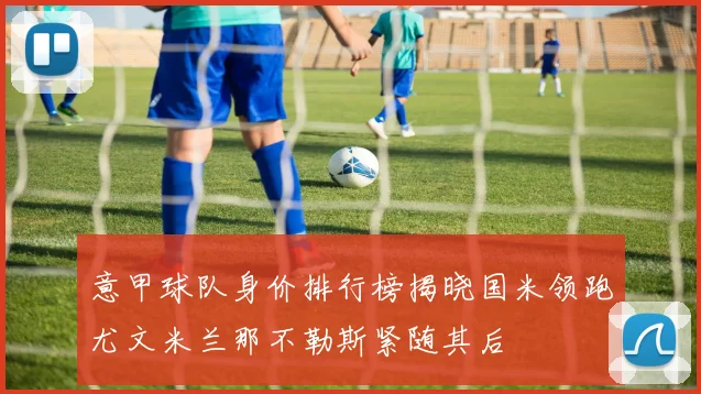 意甲球队身价排行榜揭晓国米领跑尤文米兰那不勒斯紧随其后
