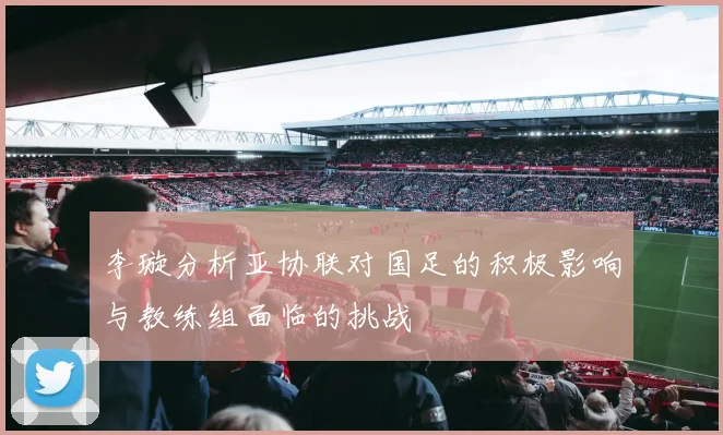 李璇分析亚协联对国足的积极影响与教练组面临的挑战