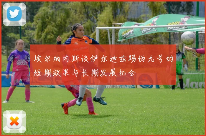 埃尔纳内斯谈伊尔迪兹踢伪九号的短期效果与长期发展机会